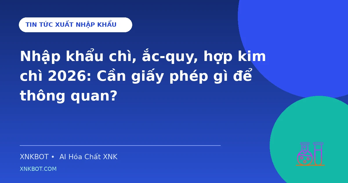 Nhập khẩu chì, ắc-quy, hợp kim chì 2026: Cần giấy phép gì để thông quan?